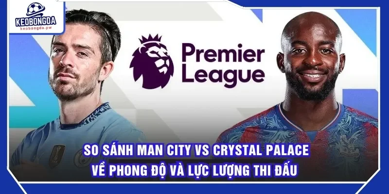 So Sánh Man City Vs Crystal Palace về phong độ và lực lượng thi đấu