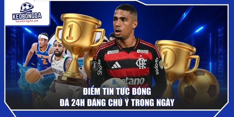 Điểm tin tức bóng đá 24h đáng chú ý trong ngày