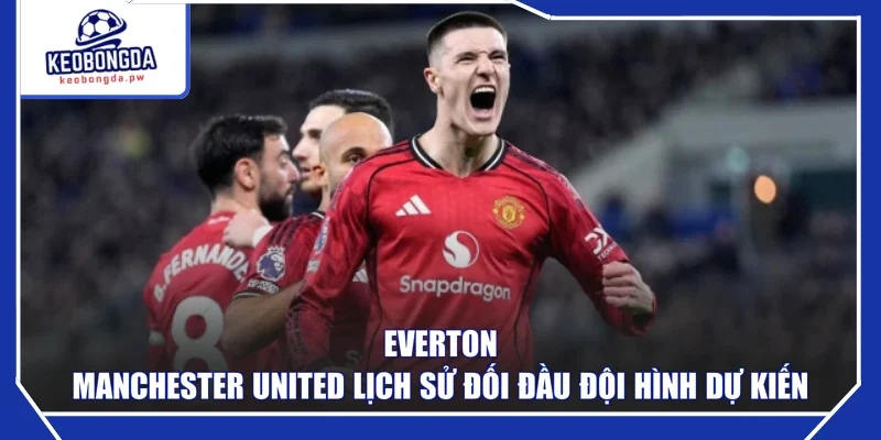 Everton - Manchester United lịch sử đối đầu đội hình dự kiến