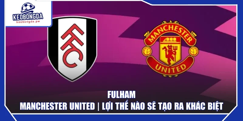 Fulham - Manchester United | Lợi thế nào sẽ tạo ra khác biệt