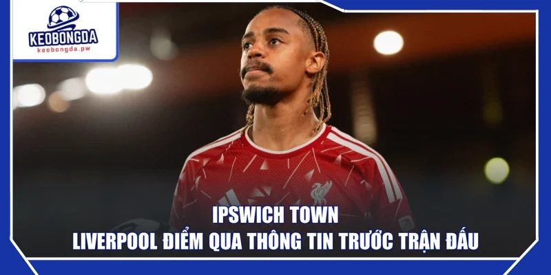 Ipswich Town - Liverpool điểm qua thông tin trước trận đấu