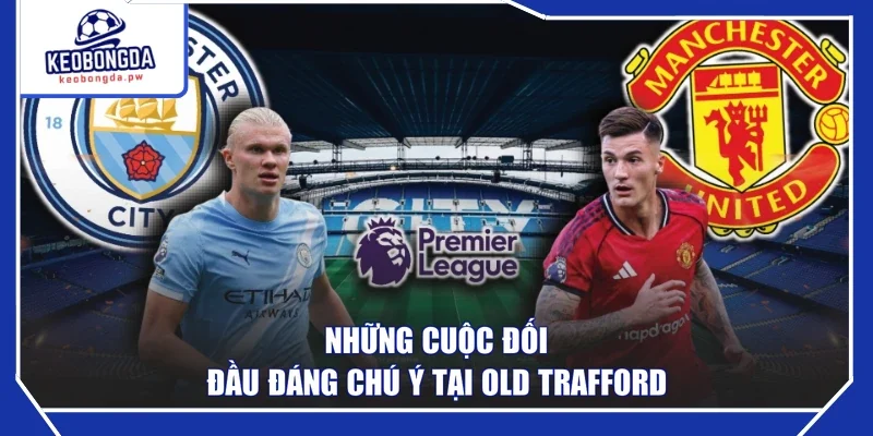 Những cuộc đối đầu đáng chú ý tại Old Trafford