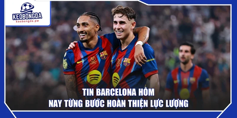 Tin Barcelona hôm nay từng bước hoàn thiện lực lượng 