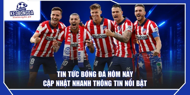 Tin Tức Bóng Đá Hôm Nay - Cập Nhật Nhanh Thông Tin Nổi Bật