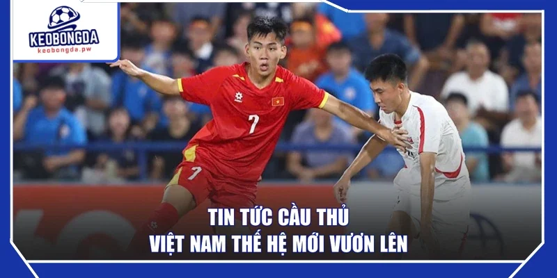 Tin tức cầu thủ Việt Nam thế hệ mới vươn lên