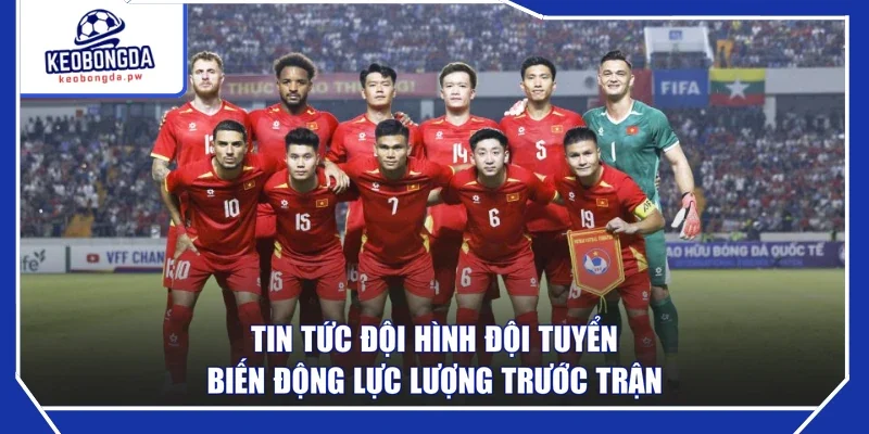 Tin Tức Đội Hình Đội Tuyển - Biến Động Lực Lượng Trước Trận