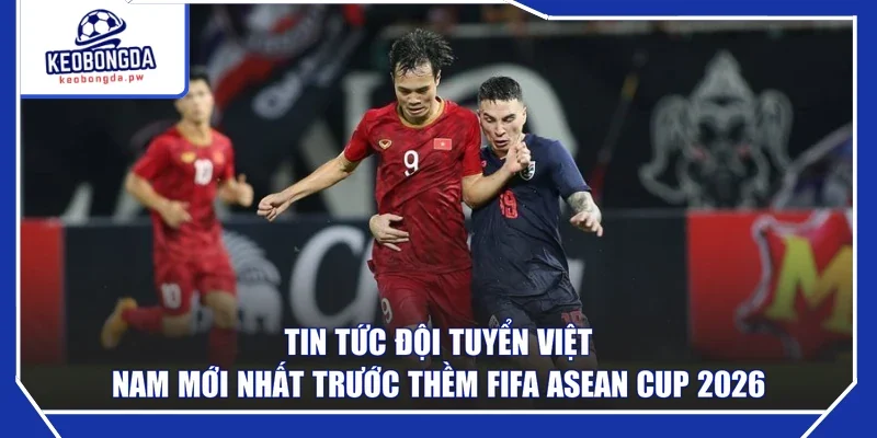 Tin tức đội tuyển Việt Nam mới nhất trước thềm FIFA ASEAN Cup 2026