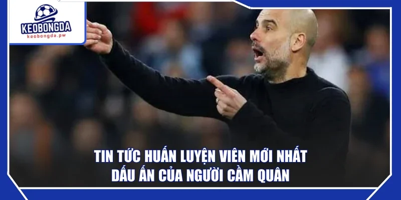 Tin Tức Huấn Luyện Viên Mới Nhất - Dấu Ấn Của Người Cầm Quân