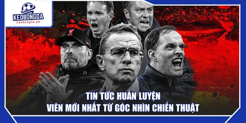 Tin tức huấn luyện viên mới nhất từ góc nhìn chiến thuật