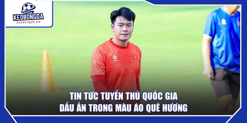 Tin Tức Tuyển Thủ Quốc Gia - Dấu Ấn Trong Màu Áo Quê Hương