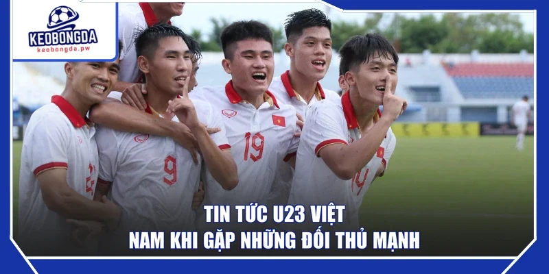 Tin tức U23 Việt Nam khi gặp những đối thủ mạnh